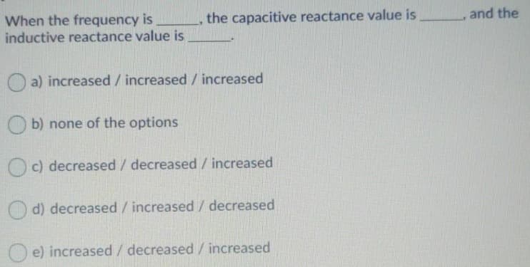the capacitive reactance value is and the
When the frequency is
inductive reactance value is
a) increased / increased / increased
b) none of the options
c) decreased / decreased / increased
d) decreased /increased / decreased
e) increased / decreased / increased
