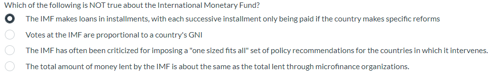 Which of the following is NOT true about the International Monetary Fund?
The IMF makes loans in installments, with each successive installment only being paid if the country makes specific reforms
Votes at the IMF are proportional to a country's GNI
The IMF has often been criticized for imposing a "one sized fits all" set of policy recommendations for the countries in which it intervenes.
The total amount of money lent by the IMF is about the same as the total lent through microfinance organizations.