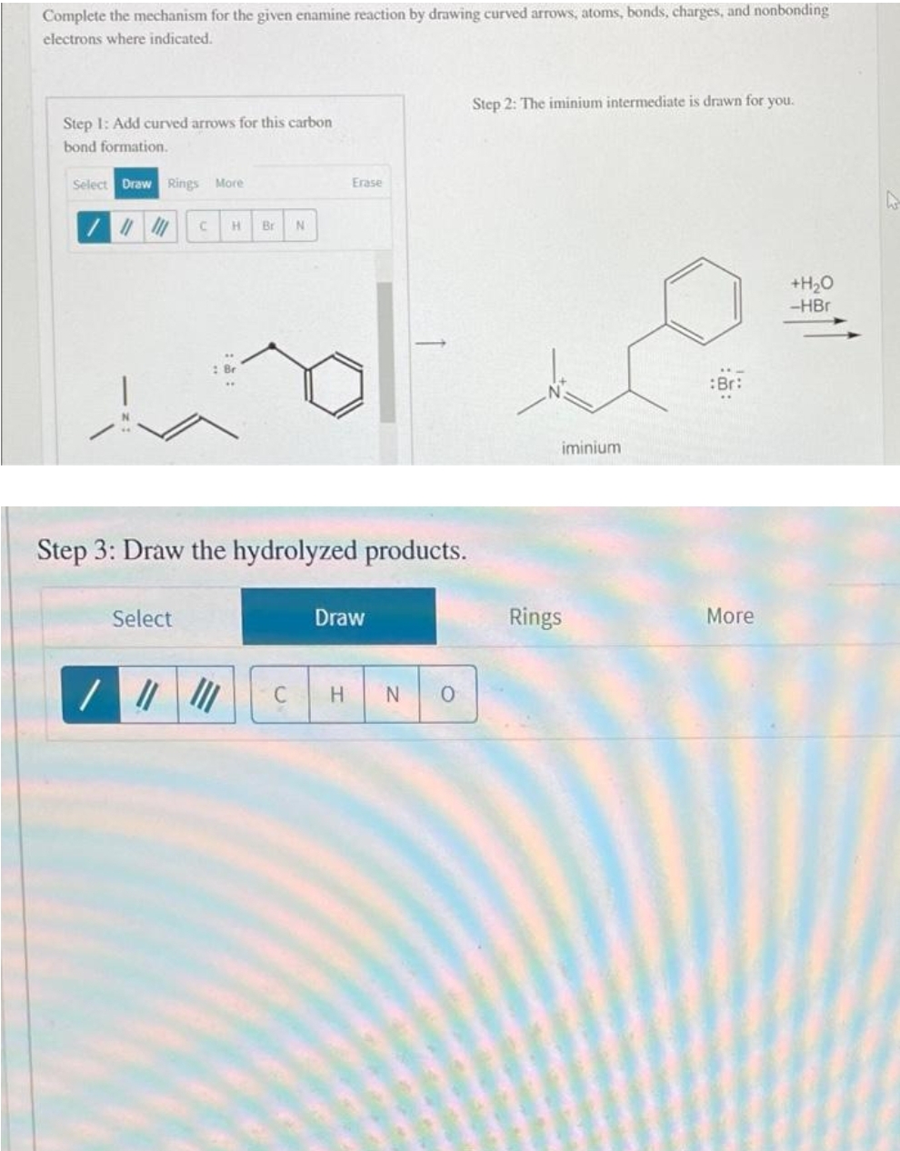 Complete the mechanism for the given enamine reaction by drawing curved arrows, atoms, bonds, charges, and nonbonding
electrons where indicated.
Step 1: Add curved arrows for this carbon
bond formation.
Select Draw Rings More
C
Select
H Br N
Step 3: Draw the hydrolyzed products.
C
Erase
Draw
H
N 0
Step 2: The iminium intermediate is drawn for you.
iminium
Rings
:Br:
More
+H₂O
-HBr