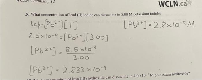 mistry 12
WCLN.ca
26. What concentration of lead (II) iodide can dissociate in 3.00 M potassium iodide?
ksp=[Pb²+] [1]
8.5x10-9=[Pb²+][3.00]
[Pb2+] = 8.5x109
3.00
[Pb2+] = 2.833x10-9
[Pb2+] = 2.8x10-9 M
intration of iron (111) hydroxide can dissociate in 4.0 x10-12 M potassium hydroxide?