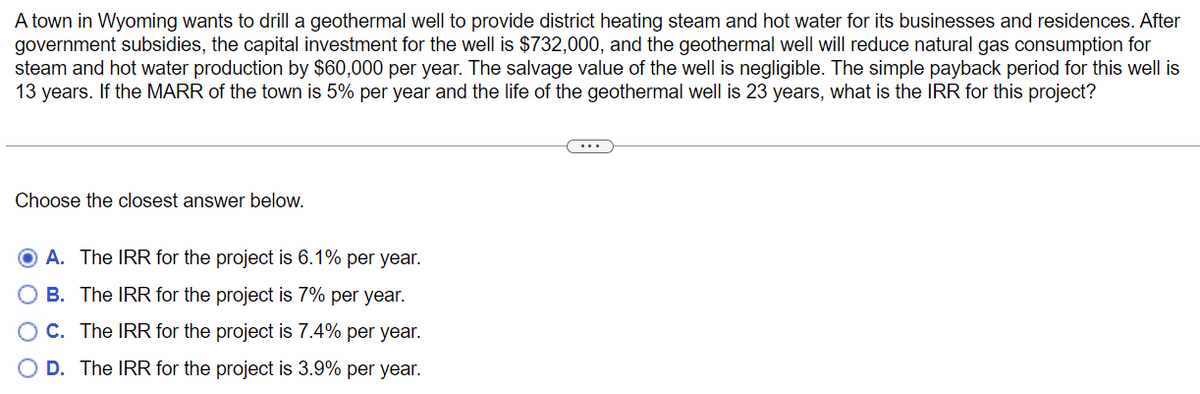 A town in Wyoming wants to drill a geothermal well to provide district heating steam and hot water for its businesses and residences. After
government subsidies, the capital investment for the well is $732,000, and the geothermal well will reduce natural gas consumption for
steam and hot water production by $60,000 per year. The salvage value of the well is negligible. The simple payback period for this well is
13 years. If the MARR of the town is 5% per year and the life of the geothermal well is 23 years, what is the IRR for this project?
Choose the closest answer below.
A. The IRR for the project is 6.1% per year.
B. The IRR for the project is 7% per year.
O C. The IRR for the project is 7.4% per year.
O D. The IRR for the project is 3.9% per year.