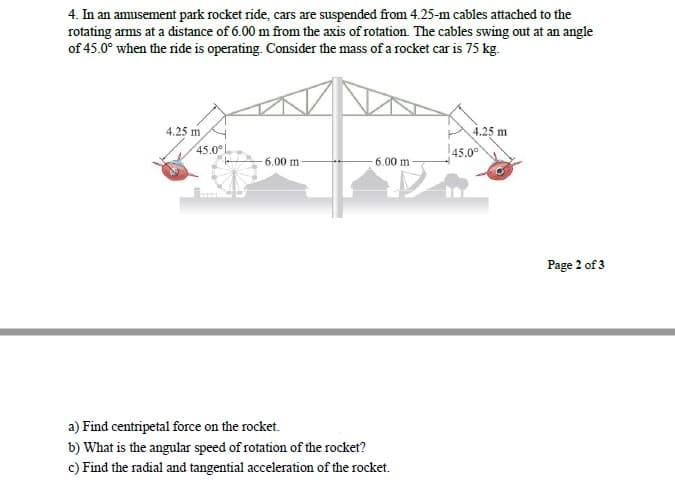 4. In an amusement park rocket ride, cars are suspended from 4.25-m cables attached to the
rotating arms at a distance of 6.00 m from the axis of rotation. The cables swing out at an angle
of 45.0° when the ride is operating. Consider the mass of a rocket car is 75 kg.
4.25 m
4.25 m
45.0°
45.00
6.00 m
6.00 m
Page 2 of 3
a) Find centripetal force on the rocket.
b) What is the angular speed of rotation of the rocket?
c) Find the radial and tangential acceleration of the rocket.
