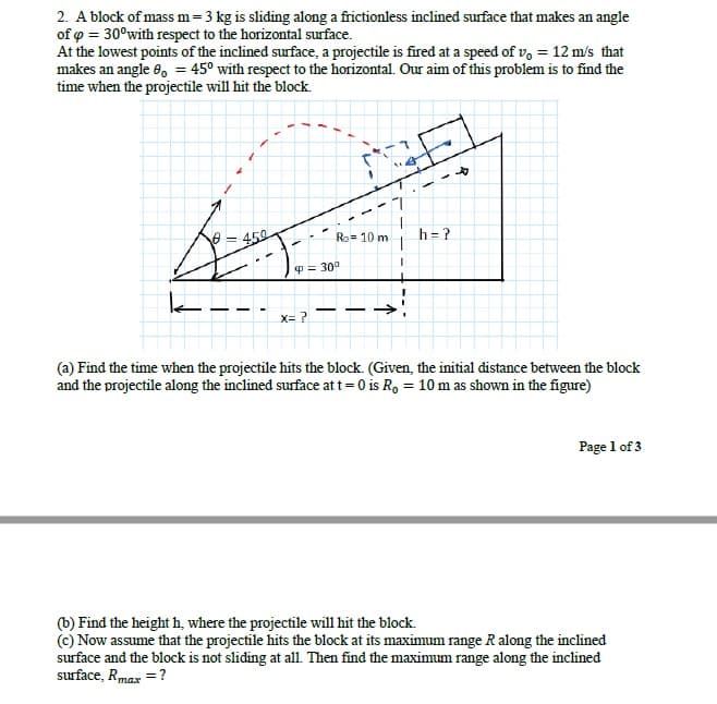 2. A block of mass m=3 kg is sliding along a frictionless inclined surface that makes an angle
of o = 30°with respect to the horizontal surface.
At the lowest points of the inclined surface, a projectile is fired at a speed of v, = 12 m/s that
makes an angle 8, = 45° with respect to the horizontal. Our aim of this problem is to find the
time when the projectile will hit the block.
e = 450
h = ?
Ro= 10 m
P= 30°
x= ?
(a) Find the time when the projectile hits the block. (Given, the initial distance between the block
and the projectile along the inclined surface at t=0 is R, = 10 m as shown in the figure)
Page 1 of 3
(b) Find the height h, where the projectile will hit the block.
(c) Now assume that the projectile hits the block at its maximum range R along the inclined
surface and the block is not sliding at all. Then find the maximum range along the inclined
surface, Rmax = ?
