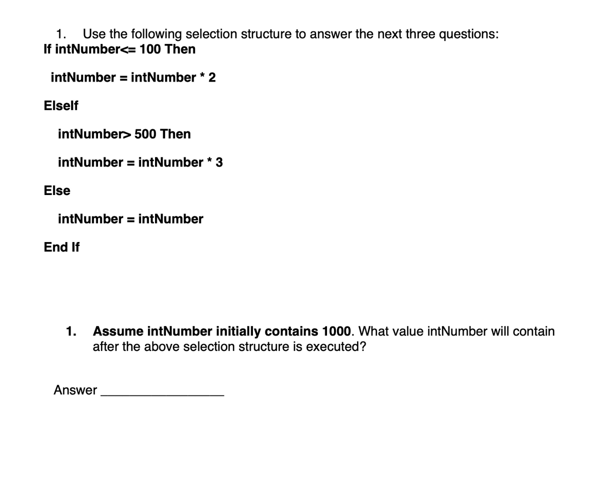 1. Use the following selection structure to answer the next three questions:
If intNumber<= 100 Then
intNumber = intNumber * 2
Elself
intNumber> 500 Then
intNumber = intNumber * 3
Else
intNumber = intNumber
End If
1. Assume intNumber initially contains 1000. What value intNumber will contain
after the above selection structure is executed?
Answer