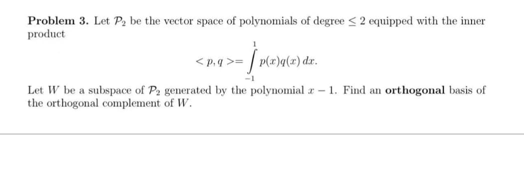Problem 3. Let P2 be the vector space of polynomials of degree 2 equipped with the inner
product
>= † p(x)}q(x) dr.
S
<p,q>=
Let W be a subspace of P2 generated by the polynomial x 1. Find an orthogonal basis of
the orthogonal complement of W.