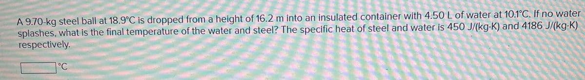 A 9.70-kg steel ball at 18.9°C is dropped from a height of 16.2 m into an insulated container with 4.50 L of water at 10.1°C. If no water
splashes, what is the final temperature of the water and steel? The specific heat of steel and water is 450 J/(kg-K) and 4186 J/(kg·K)
respectively.
°C
