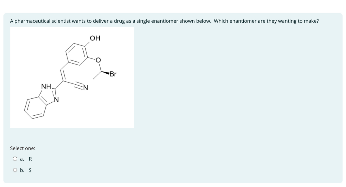 A pharmaceutical scientist wants to deliver a drug as a single enantiomer shown below. Which enantiomer are they wanting to make?
OH
Select one:
a. R
O b. S
NH.
N
N
Br