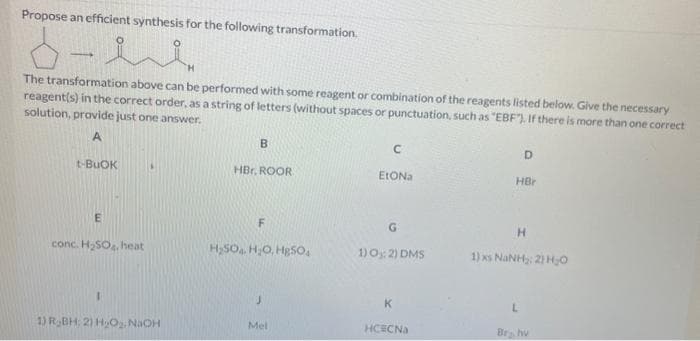 Propose an efficient synthesis for the following transformation.
d-he
The transformation above can be performed with some reagent or combination of the reagents listed below. Give the necessary
reagent(s) in the correct order, as a string of letters (without spaces or punctuation, such as "EBF). If there is more than one correct
solution, provide just one answer.
A
t-BUOK
E
conc. H₂SO4, heat
1
1) R₂BH; 2) H₂O₂, NaOH
B
HBr. ROOR
F
H₂SO4 H₂O, HgSO4
J
Mel
C
EtONa
G
1) 0:2) DMS
K
HCECNa
D
HBr
H
1) NINH:2) HO
L
Br, hv