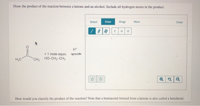 Draw the product of the reaction between a ketone and an alcohol. Include all hydrogen atoms in the product.
+
+ 1 mole equiv.
H₂C CH, HỌ-CH, CH,
H*
Select
Draw Rings
/ |||||
G
C
H 0
More
Erase
Q2 Q
How would you classify the product of the reaction? Note that a hemiacetal formed from a ketone is also called a hemiketal;