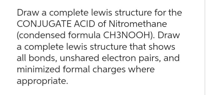 Draw a complete lewis structure for the
CONJUGATE ACID of Nitromethane
(condensed
formula CH3NOOH). Draw
a complete lewis structure that shows
all bonds, unshared electron pairs, and
minimized formal charges where
appropriate.