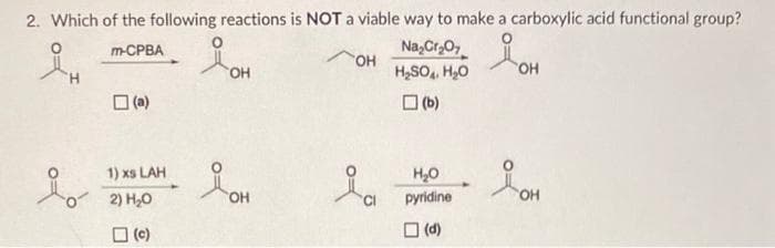2. Which of the following reactions is NOT a viable way to make a carboxylic acid functional group?
Na₂Cr₂O7
iOH
m-CPBA
OH
OH
H₂SO4 H₂O
(b)
(a)
1) xs LAH
2) H₂O
(c)
요.
OH
&
OH
CI
H₂O
pyridine
(d)
OH