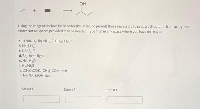 -
Using the reagents below, list in order (by letter, no period) those necessary to prepare 2-butanol from acetylene.
Note: Not all spaces provided may be needed. Type "na" in any space where you have no reagent.
a. 1) NaNH2, liq. NH3, 2) CH3CH,Br
b. Na, (-H₂)
c. Nal(SN2)
d. Br₂, heat, light
e. HA, H₂O
f. H₂, Ni₂B
8. (CH3)3COK, (CH3)3COH, heat
h. NaOEt, EtOH, heat
Step #1
OH
Step #2
Step #3