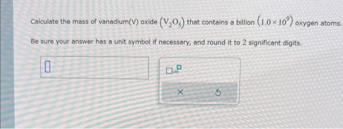Calculate the mass of vanadium(V) oxide (V₂O) that contains a billion (1.0× 10°) oxygen atoms.
Be sure your answer has a unit symbol if necessary, and round it to 2 significant digits.
0
X
3