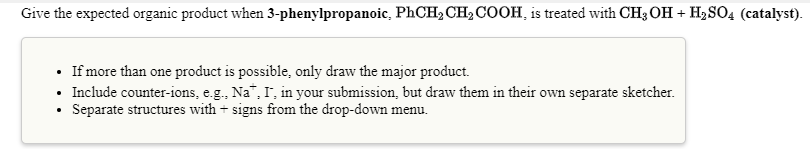 Give the expected organic product when 3-phenylpropanoic, PhCH₂CH₂COOH, is treated with CH3OH + H₂SO4 (catalyst).
• If more than one product is possible, only draw the major product.
Include counter-ions, e.g., Na“, I, in your submission, but draw them in their own separate sketcher.
Separate structures with signs from the drop-down menu.