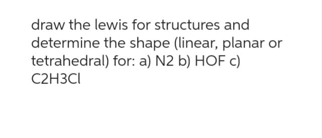 draw the lewis for structures and
determine the shape (linear, planar or
tetrahedral) for: a) N2 b) HOF c)
C2H3CI