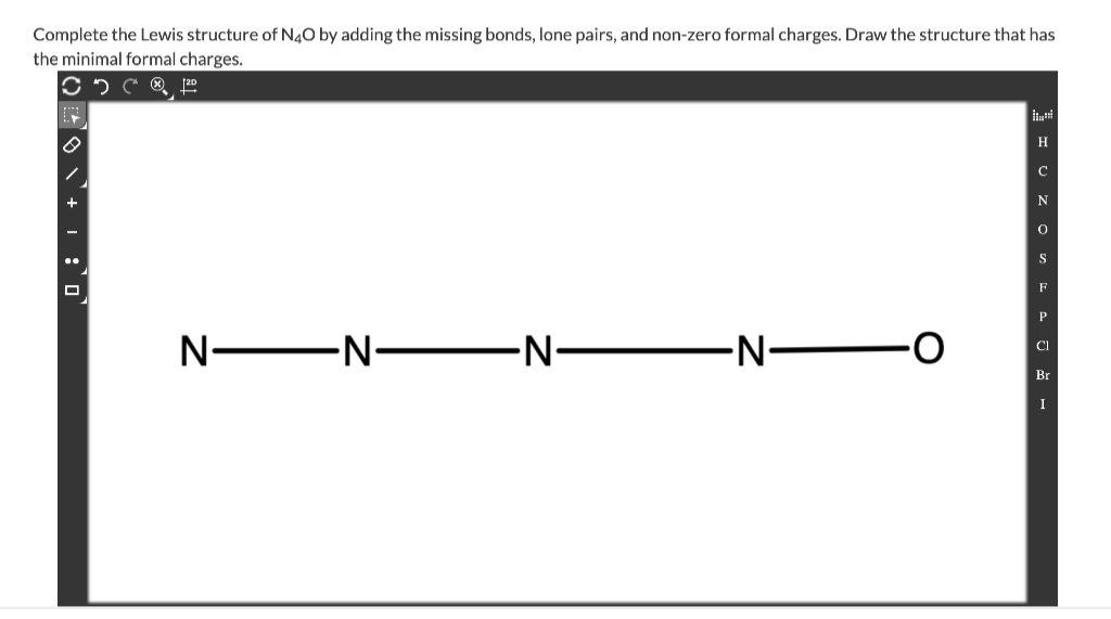 Complete the Lewis structure of N4O by adding the missing bonds, lone pairs, and non-zero formal charges. Draw the structure that has
the minimal formal charges.
Cº
NNN-
-N-
HUZ OS FAJ -
Н
с
N
P
CI
Br
I
