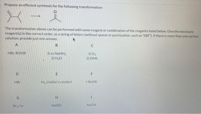 Propose an efficient synthesis for the following transformation:
- i
The transformation above can be performed with some reagent or combination of the reagents listed below. Give the necessary
reagent(s) in the correct order, as a string of letters (without spaces or punctuation, such as "EBF). If there is more than one correct
solution, provide just one answer.
A
B
HBr, ROOR
D
HBr
G
Br₂, hv
1) xs NaNH,
2) H₂O
m
H₂ Lindlar's catalyst
H
NaOEt
1) 03
2) DMS
F
t-BUOK
I
NaCN