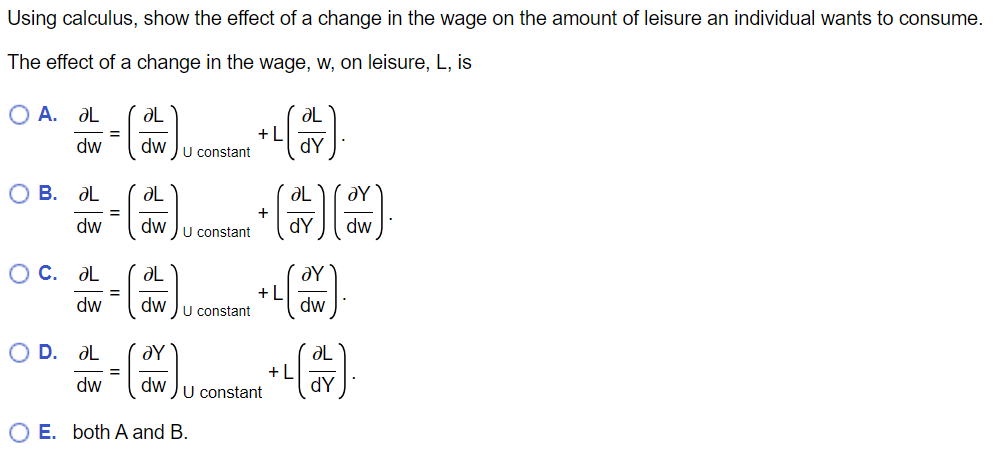 Using calculus, show the effect of a change in the wage on the amount of leisure an individual wants to consume.
The effect of a change in the wage, w, on leisure, L, is
O A. ƏL
dw
O B. ƏL
dw
O c. ƏL
dw
O D. ƏL
dw
=
ƏL
dw
=
ƏL
ƏL
=
(ONE ) + (11) (1)
dw
dY dw
U constant
ƏL
U constant
이름 이름
dwu constant
+L
OE. both A and B.
+L
dwu constant
ƏL
dY
+L
ƏY
dw
ƏL
dY