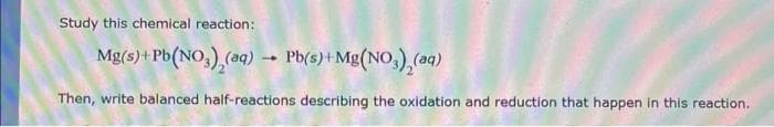 Study this chemical reaction:
Mg(s) + Pb(NO3), (aq) → Pb(s) + Mg(NO3), (aq)
Then, write balanced half-reactions describing the oxidation and reduction that happen in this reaction.