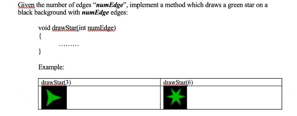 Given the number of edges "numEdge", implement a method which draws a green star on a
black background with numEdge edges:
void drawStar(int numEdge)
{
}
…......
Example:
draw Star(3)
draw Star(6)