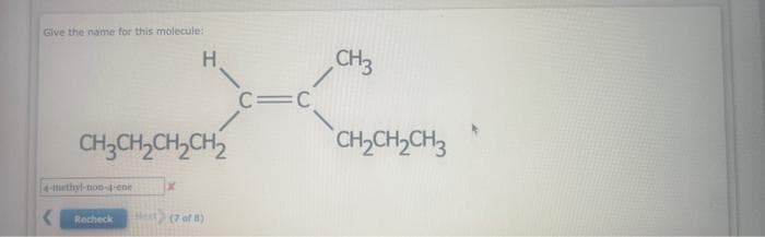 Give the name for this molecule:
-turthyl-non-4-ene
<
CH3CH₂CH₂CH₂
H
x
Recheck Next) (7 of 8)
C=C
CH3
CH₂CH₂CH3