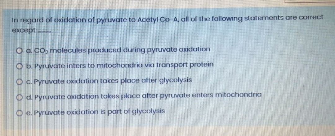 In regard of oxidation of pyruvate to Acetyl Co-A, all of the following statements are correct
except
O a. CO, molecules produced during pyruvate oxidation
O b. Pyruvate inters to mitochondria via transport protein
O c. Pyruvate oxidation takes place after glycolysis
O d. Pyruvate oxidation takes place after pyruvate enters mitochondria
O e. Pyruvate oxidation is part of glycolysis

