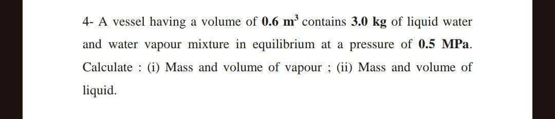 4- A vessel having a volume of 0.6 m³ contains 3.0 kg of liquid water
and water vapour mixture in equilibrium at a pressure of 0.5 MPa.
Calculate (i) Mass and volume of vapour; (ii) Mass and volume of
liquid.