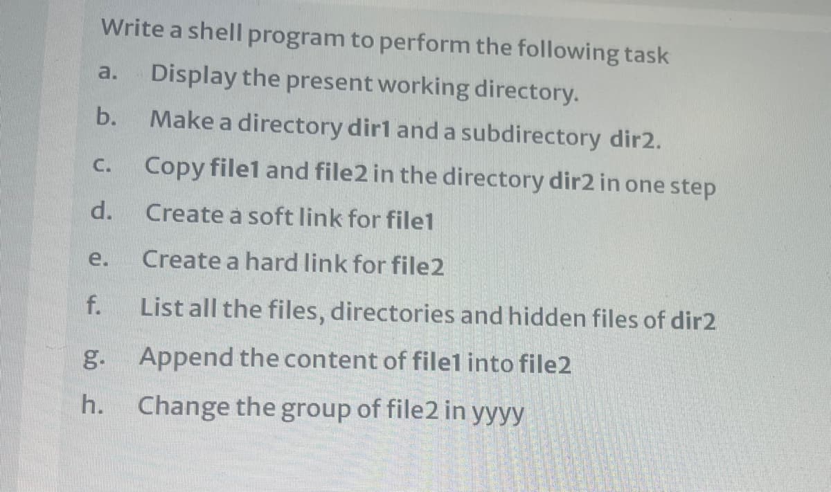 Write a shell program to perform the following task
a.
Display the present working directory.
b.
Make a directory dirl and a subdirectory dir2.
C.
Copy filel and file2 in the directory dir2 in one step
d.
Create à soft link for file1
e.
Create a hard link for file2
f.
List all the files, directories and hidden files of dir2
g. Append the content of filel into file2
h. Change the group of file2 in yyyy
