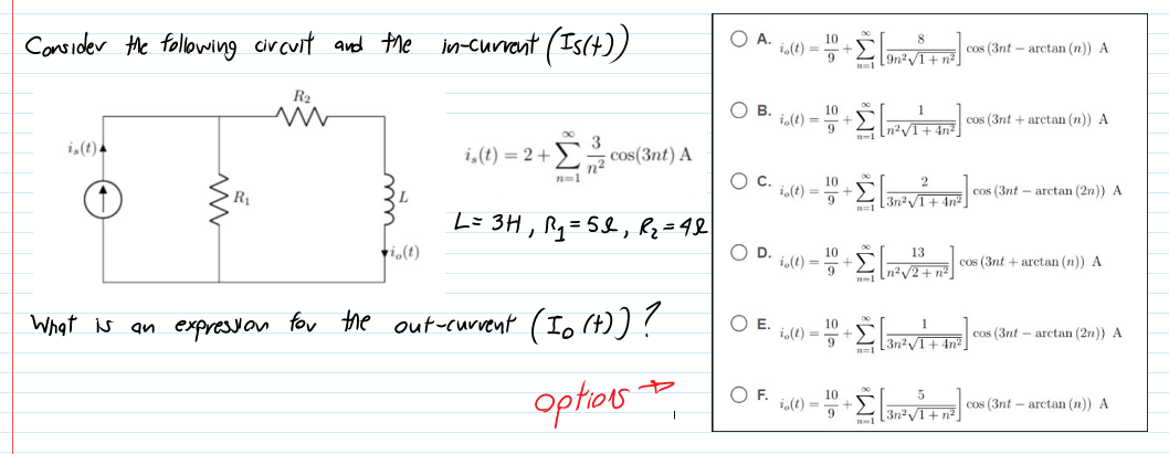 Consider the following cir cuit and the in-current (Is(+))
O A.
10
i,(t) =
cos (3nt – arctan (n)) A
[9n²/1+ n²
R2
О в.
10
i,(t) = +
cos (3nt + arctan (n)) A
i,(t).
i,(t) = 2+
E= cos(3nt) A
n2
Oc.
n=1
10
i,(t) =
cos (3nt – arctan (2n)) A
R
L= 3H, Rq=5&, Rz=4&
vi.(t)
%3D
OD.
10
i.(t) =
13
cos (3nt + arctan (n)) A
n²V2+ n²
What is an expresson for the out-current (Io (t))?
OE.
10
i.(t) =
+23n?/T + An² ]
cos (3nt – arctan (2n)) A
optos
OF.
10
i,(t) = *-
cos (3nt – arctan (n)) A
