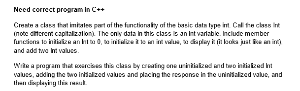 Need correct program in C++
Create a class that imitates part of the functionality of the basic data type int. Call the class Int
(note different capitalization). The only data in this class is an int variable. Include member
functions to initialize an Int to 0, to initialize it to an int value, to display it (it looks just like an int),
and add two Int values.
Write a program that exercises this class by creating one uninitialized and two initialized Int
values, adding the two initialized values and placing the response in the uninitialized value, and
then displaying this result.