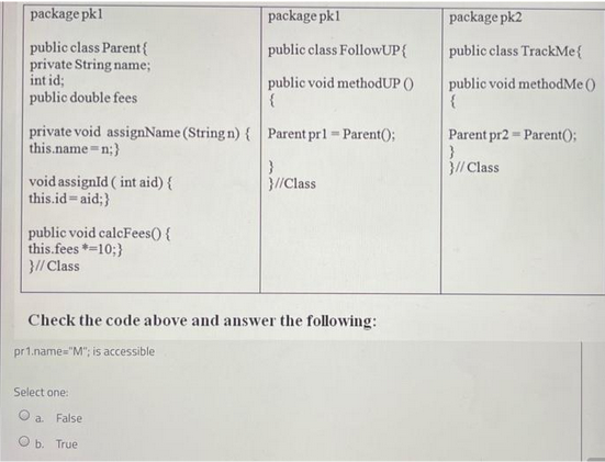 package pkl
public class Parent{
private String name;
int id;
public double fees
private void assignName (String n) { Parent pr1= Parent();
this.name=n;}
void assignld (int aid) {
this.id=aid;}
public void calcFees() {
this.fees *=10;}
}// Class
package pk1
public class FollowUP {
public void methodUP ()
{
Select one:
Check the code above and answer the following:
pr1.name="M"; is accessible
a False
b. True
}//Class
package pk2
public class TrackMe{
public void methodMe ()
{
Parent pr2 Parent();
=
}
}// Class