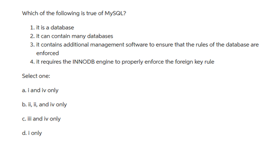 Which of the following is true of MySQL?
1. it is a database
2. it can contain many databases
3. it contains additional management software to ensure that the rules of the database are
enforced
4. it requires the INNODB engine to properly enforce the foreign key rule
Select one:
a. i and iv only
b. ii, ii, and iv only
c. iii and iv only
d. i only