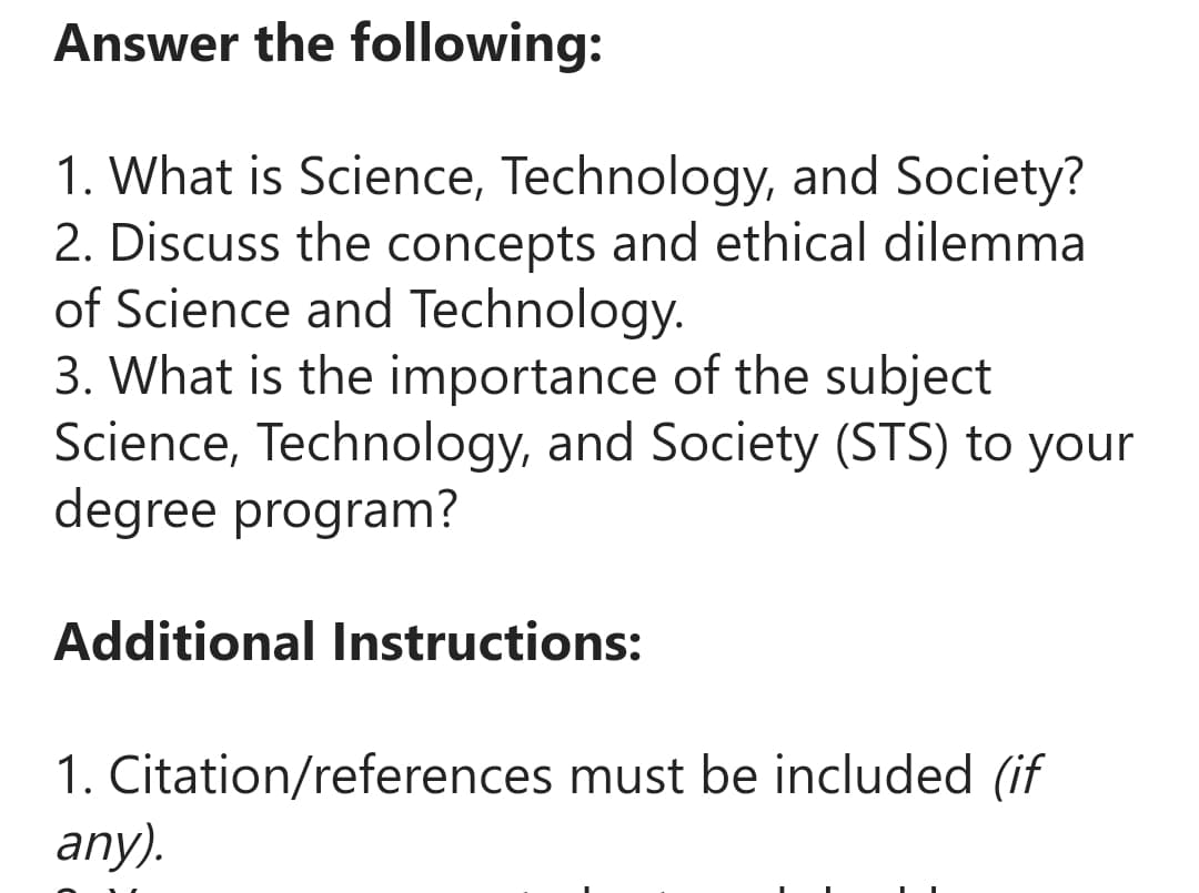 Answer the
1. What is Science, Technology, and Society?
2. Discuss the concepts and ethical dilemma
of Science and Technology.
following:
3. What is the importance of the subject
Science, Technology, and Society (STS) to your
degree program?
Additional Instructions:
1. Citation/references must be included (if
any).