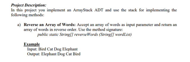 Project Description:
In this project you implement an ArrayStack ADT and use the stack for implementing the
following methods:
a) Reverse an array of Words: Accept an array of words as input parameter and return an
array of words in reverse order. Use the method signature:
public static String[] reverseWords (String[] wordList)
Example
Input: Bird Cat Dog Elephant
Output: Elephant Dog Cat Bird