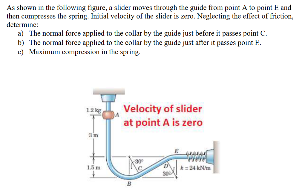 As shown in the following figure, a slider moves through the guide from point A to point E and
then compresses the spring. Initial velocity of the slider is zero. Neglecting the effect of friction,
determine:
a) The normal force applied to the collar by the guide just before it passes point C.
b) The normal force applied to the collar by the guide just after it passes point E.
c) Maximum compression in the spring.
Velocity of slider
at point A is zero
1.2 kg
3 m
E
30
1.5 m
D
k = 24 kN/m
302
B
