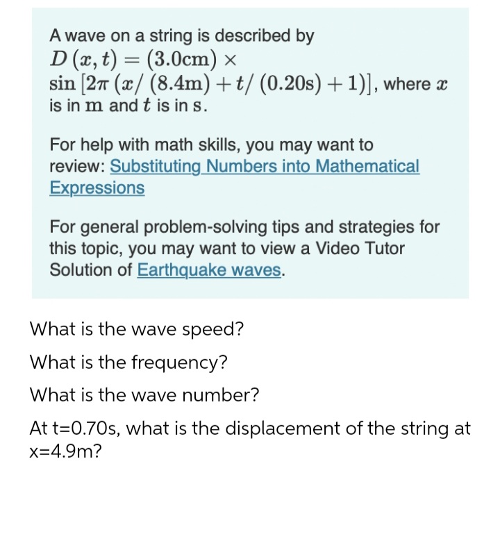 A wave on a string is described by
D (x, t) = (3.0cm) x
sin [27 (x/ (8.4m) +t/ (0.20s) +1)], where x
is in m and t is in s.
For help with math skills, you may want to
review: Substituting Numbers into Mathematical
Expressions
For general problem-solving tips and strategies for
this topic, you may want to view a Video Tutor
Solution of Earthquake waves.
What is the wave speed?
What is the frequency?
What is the wave number?
At t=0.70s, what is the displacement of the string at
x=4.9m?
