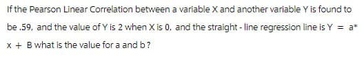 If the Pearson Linear Correlation between a variable X and another variable Y is found to
be .59, and the value of Y is 2 when X is 0, and the straight-line regression line is Y = a*
x + B what is the value for a and b?