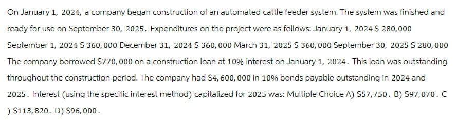 On January 1, 2024, a company began construction of an automated cattle feeder system. The system was finished and
ready for use on September 30, 2025. Expenditures on the project were as follows: January 1, 2024 $ 280,000
September 1, 2024 $ 360,000 December 31, 2024 $360,000 March 31, 2025 $ 360,000 September 30, 2025 $ 280,000
The company borrowed $770,000 on a construction loan at 10% interest on January 1, 2024. This loan was outstanding
throughout the construction period. The company had $4,600,000 in 10% bonds payable outstanding in 2024 and
2025. Interest (using the specific interest method) capitalized for 2025 was: Multiple Choice A) $57,750. B) $97,070. C
) $113,820. D) $96,000.
