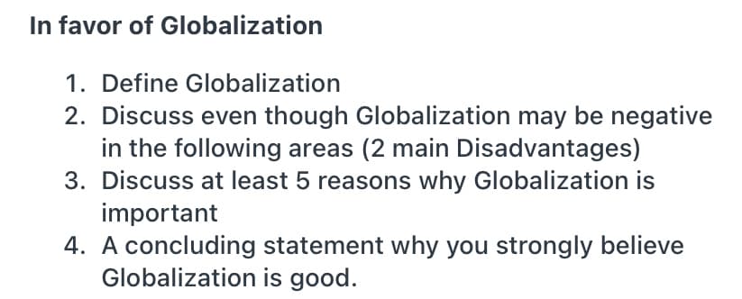 In favor of Globalization
1. Define Globalization
2. Discuss even though Globalization may be negative
in the following areas (2 main Disadvantages)
3. Discuss at least 5 reasons why Globalization is
important
4. A concluding statement why you strongly believe
Globalization is good.
