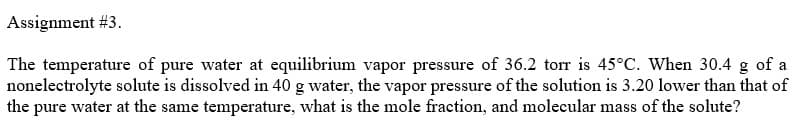 Assignment #3.
The temperature of pure water at equilibrium vapor pressure of 36.2 torr is 45°C. When 30.4 g of a
nonelectrolyte solute is dissolved in 40 g water, the vapor pressure of the solution is 3.20 lower than that of
the pure water at the same temperature, what is the mole fraction, and molecular mass of the solute?
