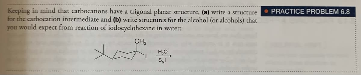 Keeping in mind that carbocations have a trigonal planar structure, (a) write a structure
for the carbocation intermediate and (b) write structures for the alcohol (or alcohols) that
you would expect from reaction of iodocyclohexane in water:
• PRACTICE PROBLEM 6.8
CH3
H,0
SN1
