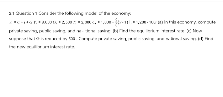2.1 Question 1 Consider the following model of the economy:
Y, =C+I+GY, = 8,000 G, = 2,500 T, = 2,000 C, = 1,000+(y-7) I, = 1,200-100r (a) In this economy, compute
private saving, public saving, and national saving. (b) Find the equilibrium interest rate. (c) Now
suppose that G is reduced by 500. Compute private saving, public saving, and national saving. (d) Find
the new equilibrium interest rate.