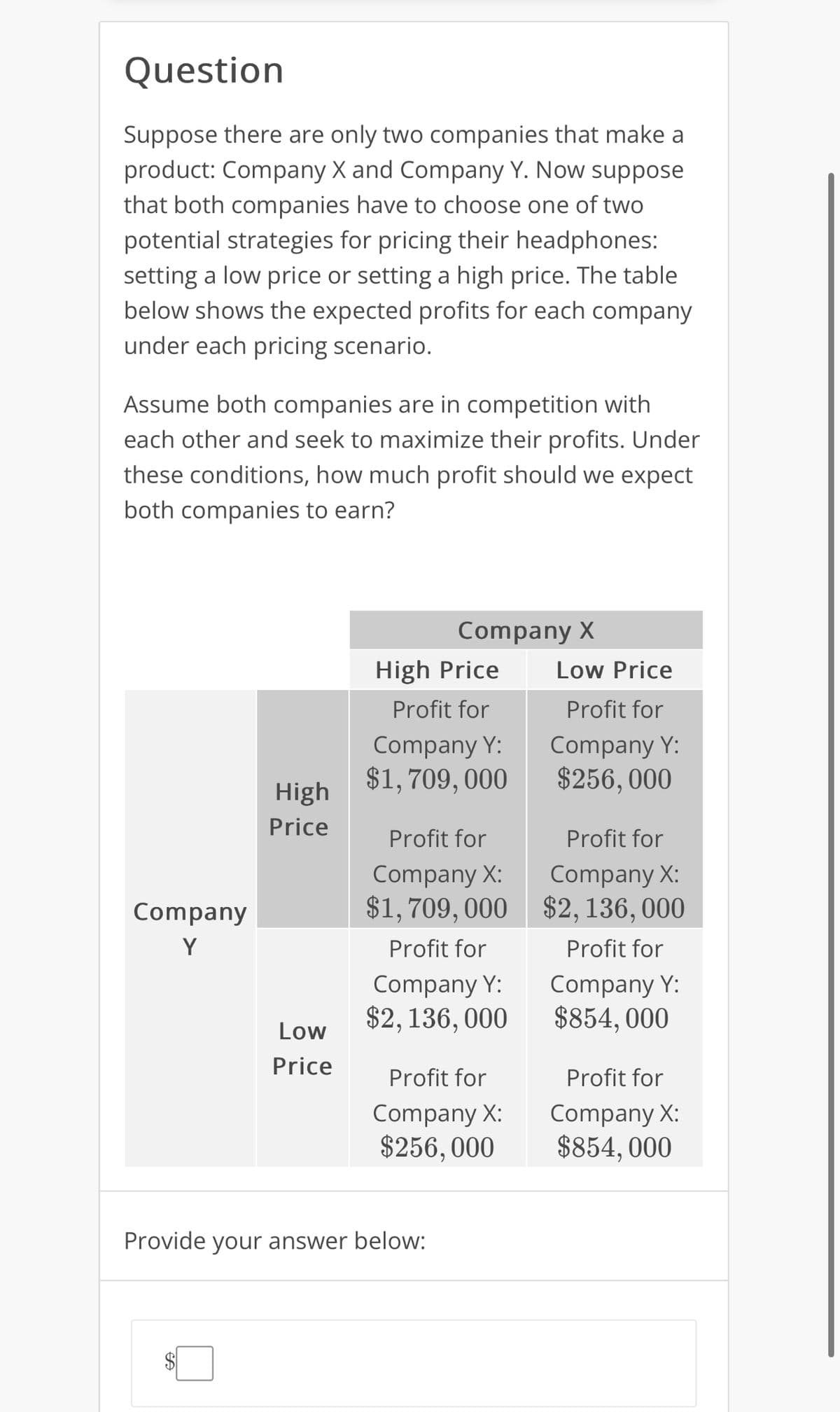 Question
Suppose there are only two companies that make a
product: Company X and Company Y. Now suppose
that both companies have to choose one of two
potential strategies for pricing their headphones:
setting a low price or setting a high price. The table
below shows the expected profits for each company
under each pricing scenario.
Assume both companies are in competition with
each other and seek to maximize their profits. Under
these conditions, how much profit should we expect
both companies to earn?
Company
Y
High
Price
Low
Price
Company X
High Price
Profit for
Company Y:
$1,709, 000
Profit for
Company X:
$1,709,000
Profit for
Company Y:
$2, 136, 000
Profit for
Company X:
$256,000
Provide your answer below:
Low Price
Profit for
Company Y:
$256, 000
Profit for
Company X:
$2,136,000
Profit for
Company Y:
$854,000
Profit for
Company X:
$854, 000
