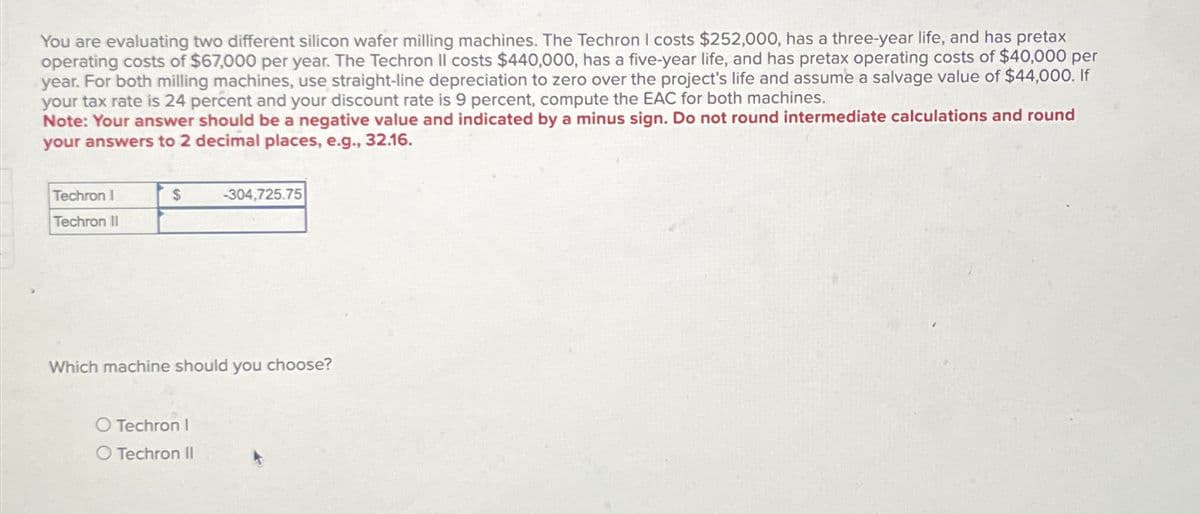You are evaluating two different silicon wafer milling machines. The Techron I costs $252,000, has a three-year life, and has pretax
operating costs of $67,000 per year. The Techron Il costs $440,000, has a five-year life, and has pretax operating costs of $40,000 per
year. For both milling machines, use straight-line depreciation to zero over the project's life and assume a salvage value of $44,000. If
your tax rate is 24 percent and your discount rate is 9 percent, compute the EAC for both machines.
Note: Your answer should be a negative value and indicated by a minus sign. Do not round intermediate calculations and round
your answers to 2 decimal places, e.g., 32.16.
Techron I
Techron II
$
-304,725.75
Which machine should you choose?
O Techron I
O Techron II