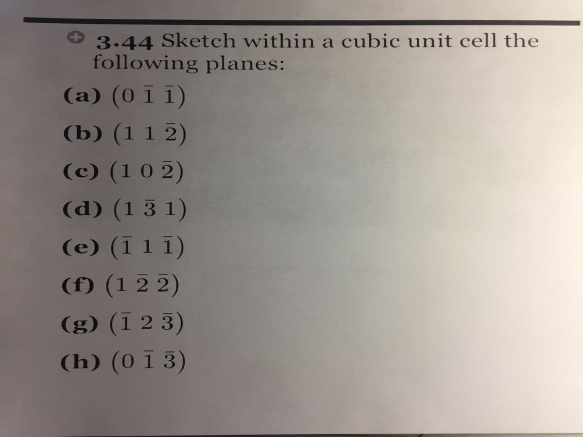 3.44 Sketch within a cubic unit cell the
following planes:
(a) (0 ī 1)
(b) (1 1 2)
(c) (10 2)
(d) (1 3 1)
(e) (1 1 1)
(f) (1 2 2)
(g) (Ï 2 3)
(h) (0 Ī 3)
