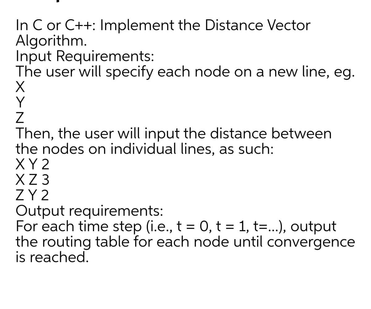 In C or C++: Implement the Distance Vector
Algorithm.
Input Requirements:
The user will specify each node on a new line, eg.
Y
Then, the user will input the distance between
the nodes on individual lines, as such:
XY 2
X 3
ZY 2
Output requirements:
For each time step (i.e., t = 0, t = 1, t=...), output
the routing table for each node until convergence
is reached.
