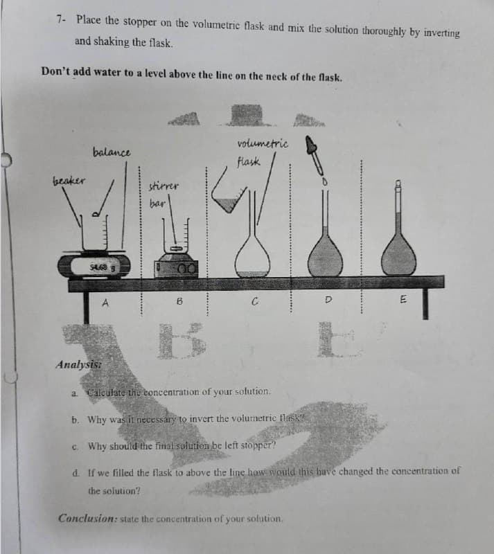 7- Place the stopper on the volumetric flask and mix the solution thoroughly by inverting
and shaking the flask.
Don't add water to a level above the line on the neck of the flask.
beaker
balance
$4.68
stirrer
bar
6
volumetric
flask
C
D
Conclusion: state the concentration of your solution.
E
E
Analysis:
a. Calculate the concentration of your solution.
b. Why was it necessary to invert the volumetric flask?
c. Why should the final solution be left stopper?
d. If we filled the flask to above the line how would this have changed the concentration of
the solution?