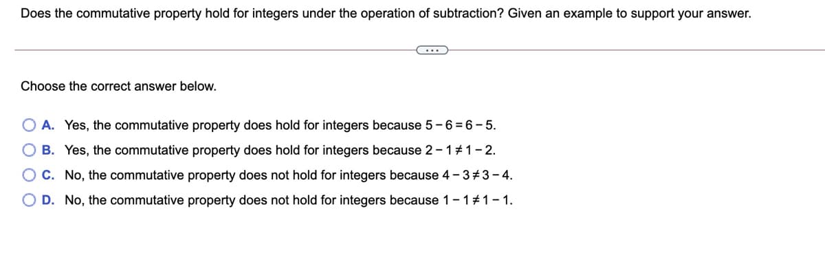 Does the commutative property hold for integers under the operation of subtraction? Given an example to support your answer.
Choose the correct answer below.
O A. Yes, the commutative property does hold for integers because 5 -6 = 6 – 5.
O B. Yes, the commutative property does hold for integers because 2-1#1-2.
C. No, the commutative property does not hold for integers because 4 - 3+3– 4.
D. No, the commutative property does not hold for integers because 1- 1#1-1.
