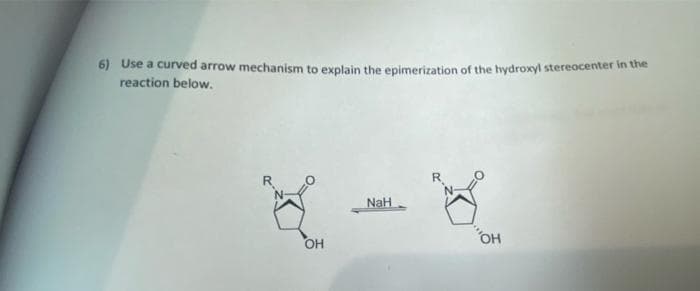 6) Use a curved arrow mechanism to explain the epimerization of the hydroxyl stereocenter in the
reaction below.
R
NaH
OH

