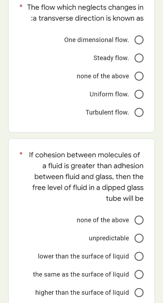 * The flow which neglects changes in
:a transverse direction is known as
*
One dimensional flow.
Steady flow. O
none of the above O
Uniform flow.
Turbulent flow.
If cohesion between molecules of
a fluid is greater than adhesion
between fluid and glass, then the
free level of fluid in a dipped glass
tube will be
none of the above
unpredictable O
lower than the surface of liquid O
the same as the surface of liquid
higher than the surface of liquid O